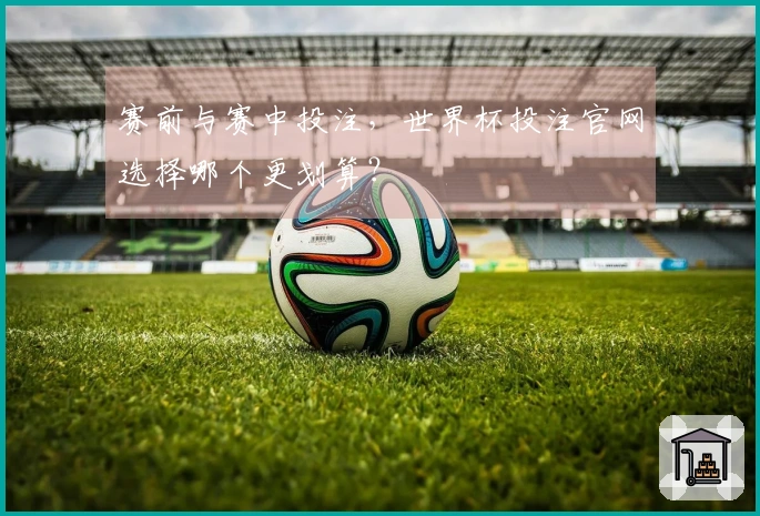 赛前与赛中投注，世界杯投注官网选择哪个更划算？