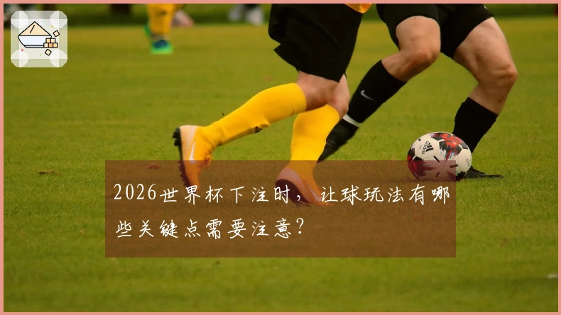 2026世界杯下注时，让球玩法有哪些关键点需要注意？